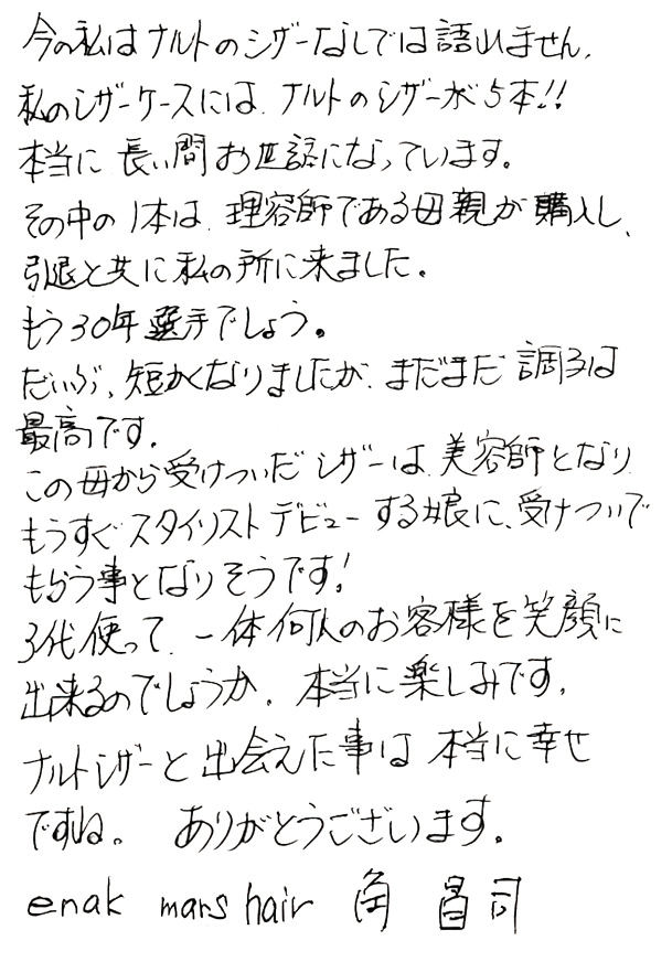 今の私はナルトのシザーなしでは語れません。私のシザーケースには、ナルトのシザーが5本!!本当に長い間お世話になっています。その中には1本は、理容師である母親が購入し、引退と共に私の所に来ました。もう30年選手でしょう。だいぶ、短くなりましたが、まだまま調子は最高です。この母から受けついだシザーは、美容師となりもうすぐスタイリストデビューする娘に、受けついでもらう事となりそうです！3代使って、一体何人のお客様を笑顔に出来るのでしょうか。本当に楽しみです。ナルトシザーと出会えた事は本当に幸せですね。ありがとうございます。