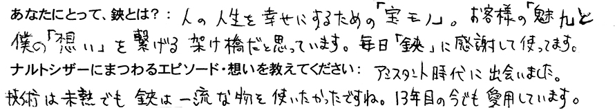 あなたにとって、鋏とは？：人の人生を幸せにするための「宝モノ」。お客様の「魅力」と僕の「想い」を繋げる架け橋だと思っています。毎日「鋏」に感謝して使ってます。ナルトシザーにまつわるエピソード・想いを教えてください：アシスタント時代に出会いました。技術は未熟でも鋏は一流な物を使いたかったですね。13年目の今でも愛用しています。